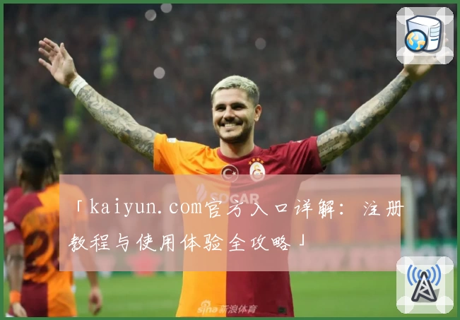 「kaiyun.com官方入口详解：注册教程与使用体验全攻略」
