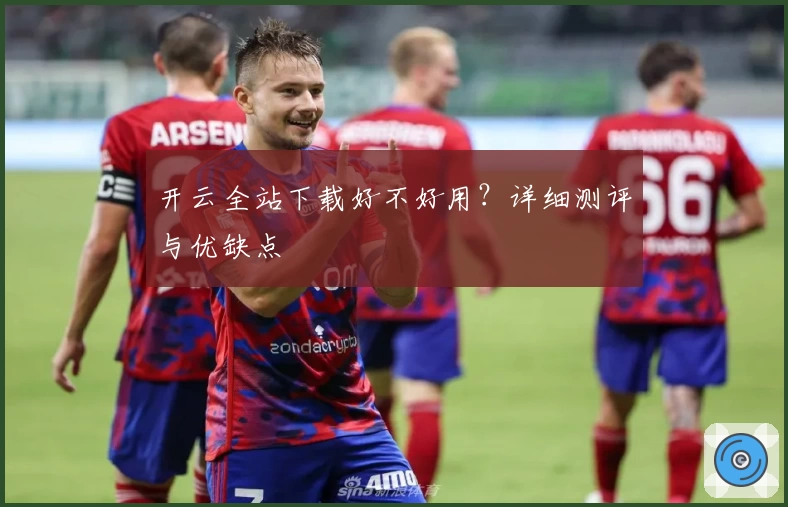 开云全站下载好不好用？详细测评与优缺点