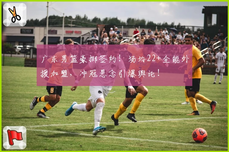 广东男篮豪掷签约!场均22+全能外援加盟,冲冠悬念引爆舆论!