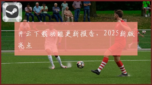 开云下载功能更新报告，2025新版亮点