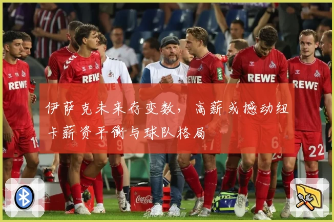伊萨克未来存变数,高薪或撼动纽卡薪资平衡与球队格局