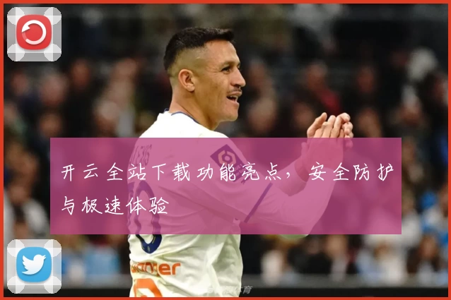 开云全站下载功能亮点，安全防护与极速体验