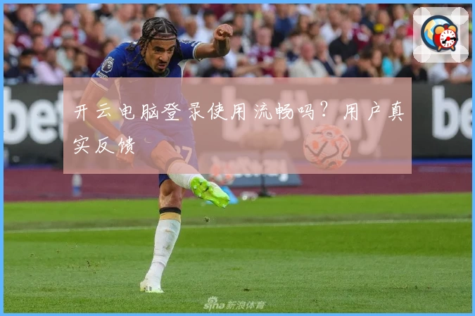开云电脑登录使用流畅吗？用户真实反馈