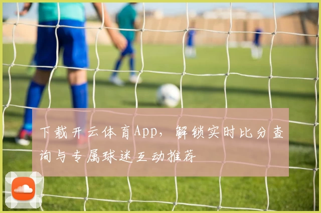 下载开云体育App,解锁实时比分查询与专属球迷互动推荐