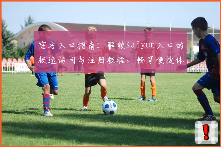 官方入口指南：解锁Kaiyun入口的极速访问与注册教程，畅享便捷体验