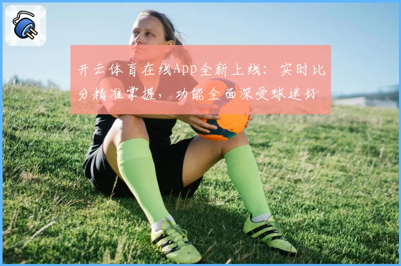 开云体育在线App全新上线：实时比分精准掌握，功能全面深受球迷好评