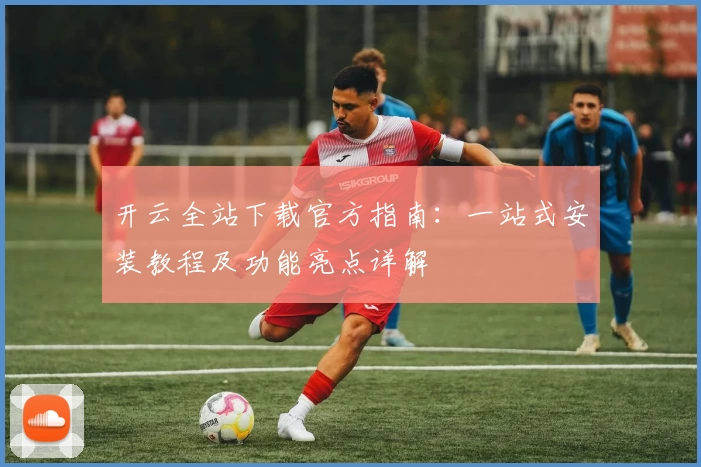 开云全站下载官方指南：一站式安装教程及功能亮点详解